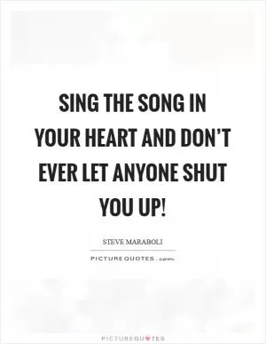 Sing the song in your heart and don’t ever let anyone shut you up! Picture Quote #1