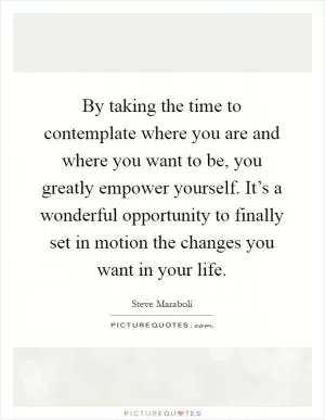By taking the time to contemplate where you are and where you want to be, you greatly empower yourself. It’s a wonderful opportunity to finally set in motion the changes you want in your life Picture Quote #1