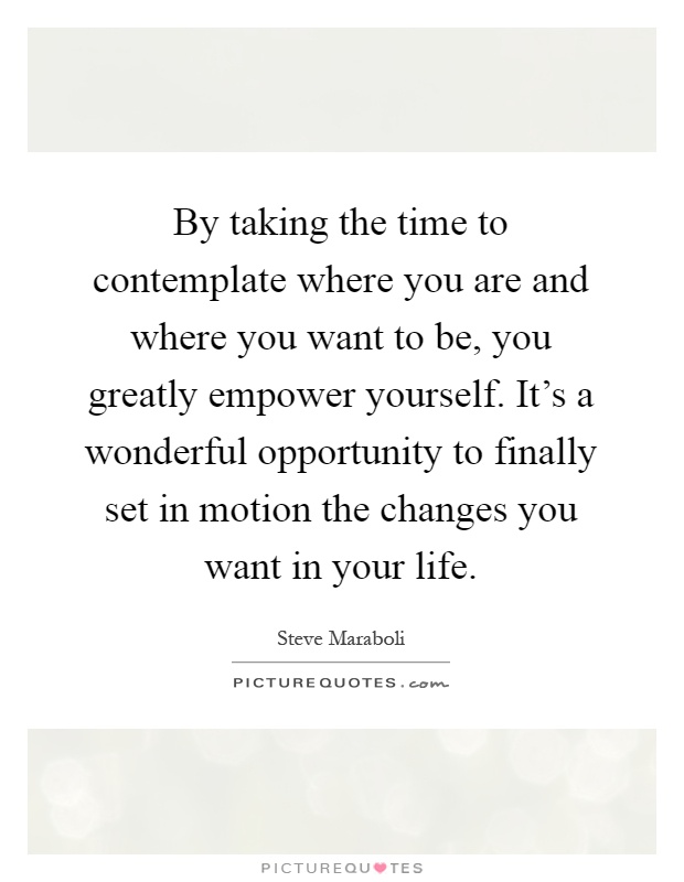 By taking the time to contemplate where you are and where you want to be, you greatly empower yourself. It's a wonderful opportunity to finally set in motion the changes you want in your life Picture Quote #1