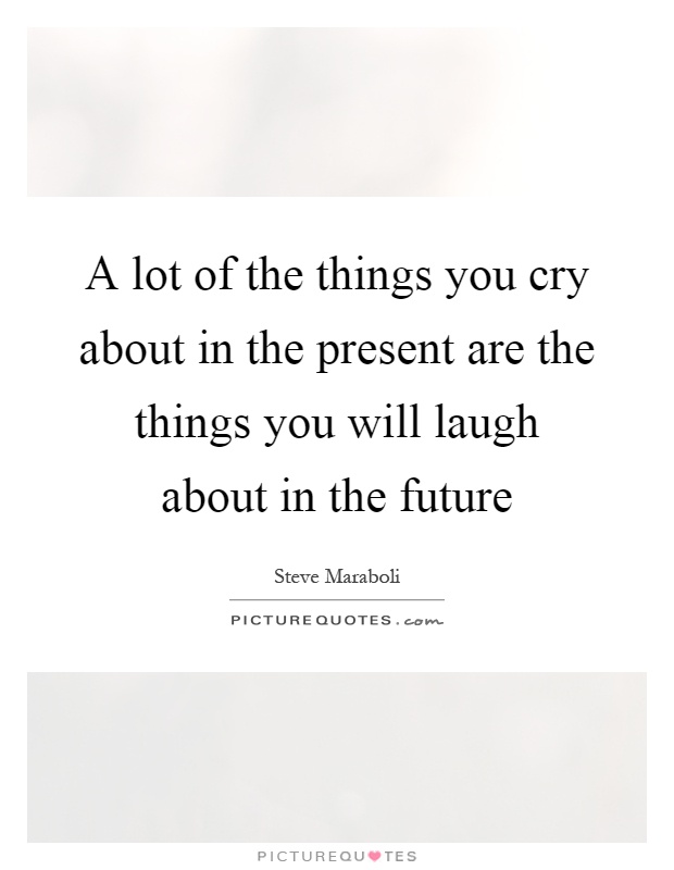 A lot of the things you cry about in the present are the things you will laugh about in the future Picture Quote #1