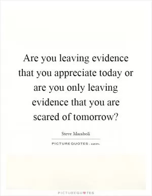 Are you leaving evidence that you appreciate today or are you only leaving evidence that you are scared of tomorrow? Picture Quote #1