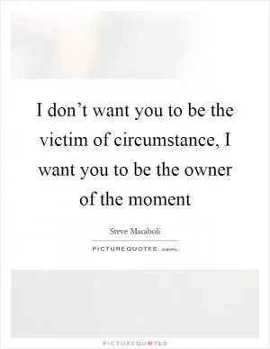 I don’t want you to be the victim of circumstance, I want you to be the owner of the moment Picture Quote #1