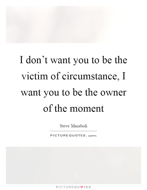 I don't want you to be the victim of circumstance, I want you to be the owner of the moment Picture Quote #1