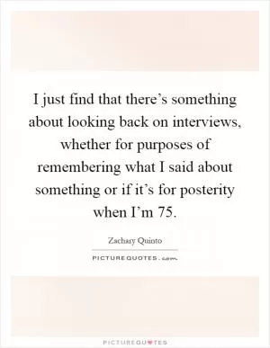 I just find that there’s something about looking back on interviews, whether for purposes of remembering what I said about something or if it’s for posterity when I’m 75 Picture Quote #1