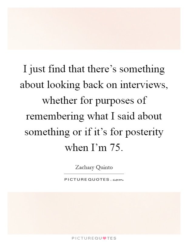 I just find that there's something about looking back on interviews, whether for purposes of remembering what I said about something or if it's for posterity when I'm 75 Picture Quote #1