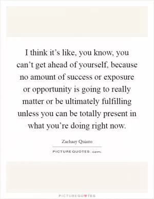 I think it’s like, you know, you can’t get ahead of yourself, because no amount of success or exposure or opportunity is going to really matter or be ultimately fulfilling unless you can be totally present in what you’re doing right now Picture Quote #1