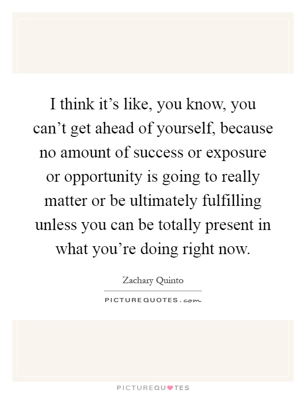 I think it's like, you know, you can't get ahead of yourself, because no amount of success or exposure or opportunity is going to really matter or be ultimately fulfilling unless you can be totally present in what you're doing right now Picture Quote #1
