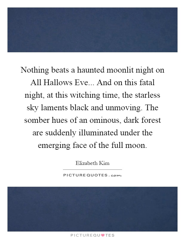 Nothing beats a haunted moonlit night on All Hallows Eve... And on this fatal night, at this witching time, the starless sky laments black and unmoving. The somber hues of an ominous, dark forest are suddenly illuminated under the emerging face of the full moon Picture Quote #1