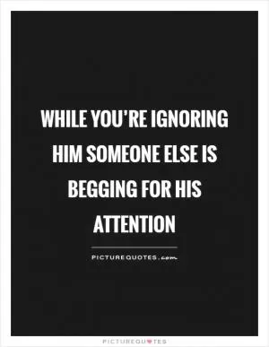 While you’re ignoring him someone else is begging for his attention Picture Quote #1