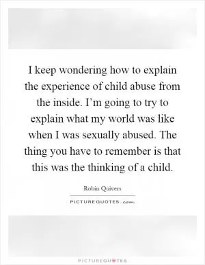 I keep wondering how to explain the experience of child abuse from the inside. I’m going to try to explain what my world was like when I was sexually abused. The thing you have to remember is that this was the thinking of a child Picture Quote #1