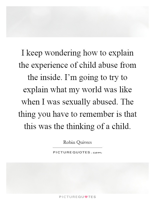 I keep wondering how to explain the experience of child abuse from the inside. I'm going to try to explain what my world was like when I was sexually abused. The thing you have to remember is that this was the thinking of a child Picture Quote #1