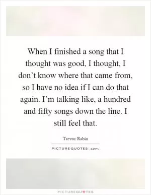 When I finished a song that I thought was good, I thought, I don’t know where that came from, so I have no idea if I can do that again. I’m talking like, a hundred and fifty songs down the line. I still feel that Picture Quote #1