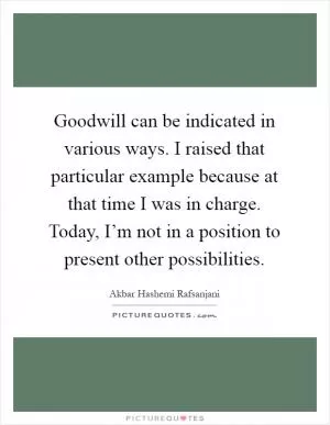 Goodwill can be indicated in various ways. I raised that particular example because at that time I was in charge. Today, I’m not in a position to present other possibilities Picture Quote #1