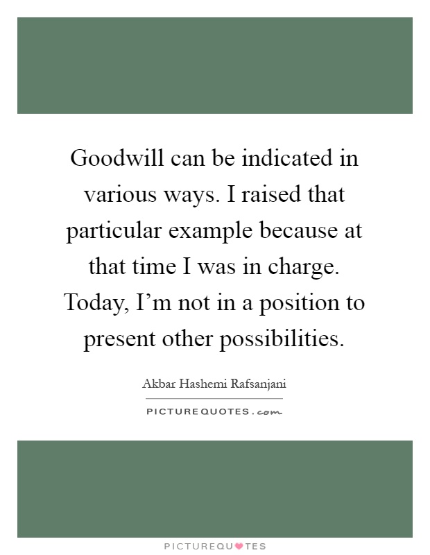 Goodwill can be indicated in various ways. I raised that particular example because at that time I was in charge. Today, I'm not in a position to present other possibilities Picture Quote #1