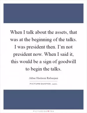 When I talk about the assets, that was at the beginning of the talks. I was president then. I’m not president now. When I said it, this would be a sign of goodwill to begin the talks Picture Quote #1