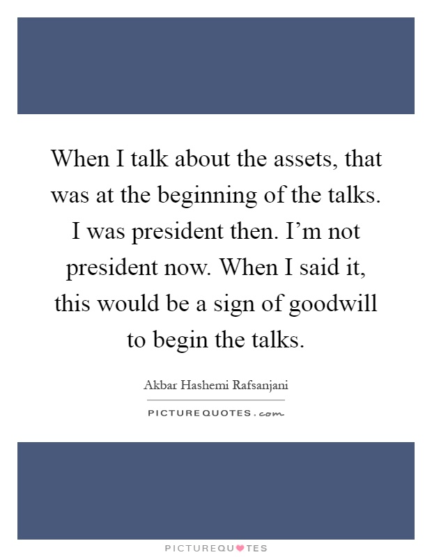 When I talk about the assets, that was at the beginning of the talks. I was president then. I'm not president now. When I said it, this would be a sign of goodwill to begin the talks Picture Quote #1