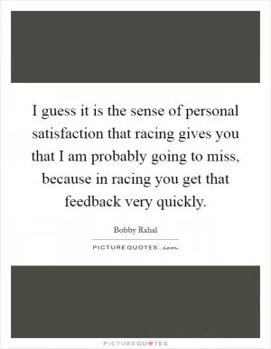 I guess it is the sense of personal satisfaction that racing gives you that I am probably going to miss, because in racing you get that feedback very quickly Picture Quote #1