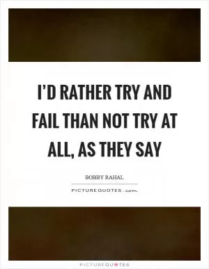 I’d rather try and fail than not try at all, as they say Picture Quote #1