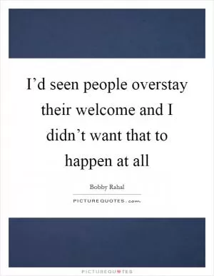 I’d seen people overstay their welcome and I didn’t want that to happen at all Picture Quote #1