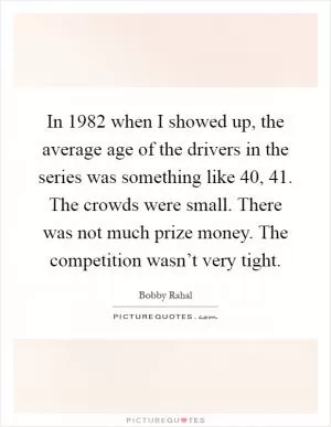 In 1982 when I showed up, the average age of the drivers in the series was something like 40, 41. The crowds were small. There was not much prize money. The competition wasn’t very tight Picture Quote #1
