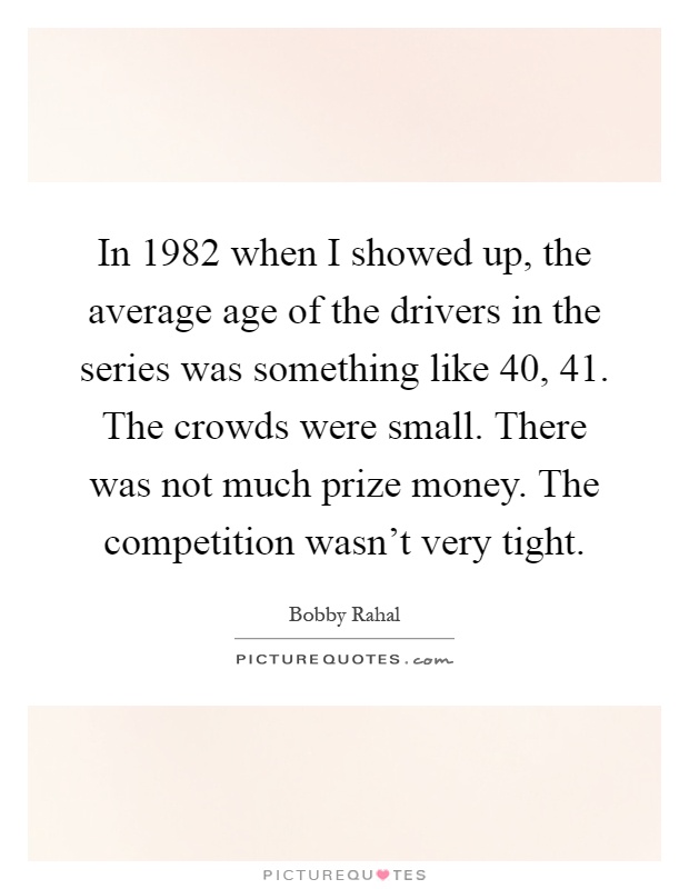 In 1982 when I showed up, the average age of the drivers in the series was something like 40, 41. The crowds were small. There was not much prize money. The competition wasn't very tight Picture Quote #1