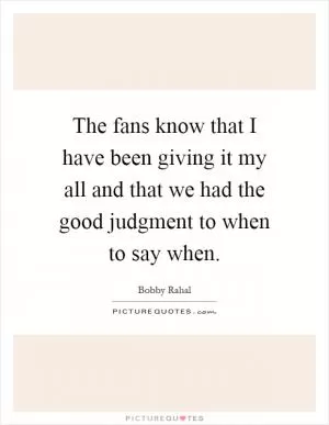The fans know that I have been giving it my all and that we had the good judgment to when to say when Picture Quote #1