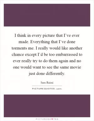 I think in every picture that I’ve ever made. Everything that I’ve done torments me. I really would like another chance except I’d be too embarrassed to ever really try to do them again and no one would want to see the same movie just done differently Picture Quote #1
