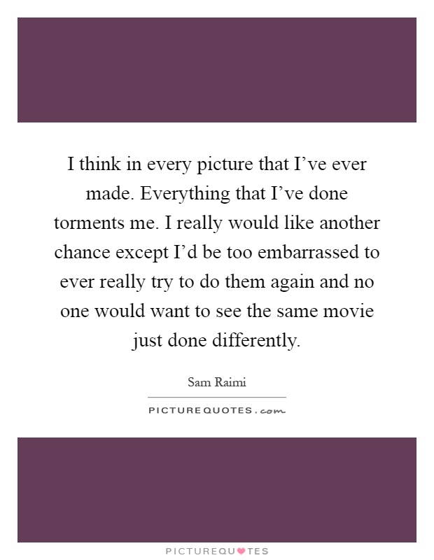 I think in every picture that I've ever made. Everything that I've done torments me. I really would like another chance except I'd be too embarrassed to ever really try to do them again and no one would want to see the same movie just done differently Picture Quote #1