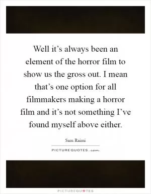 Well it’s always been an element of the horror film to show us the gross out. I mean that’s one option for all filmmakers making a horror film and it’s not something I’ve found myself above either Picture Quote #1
