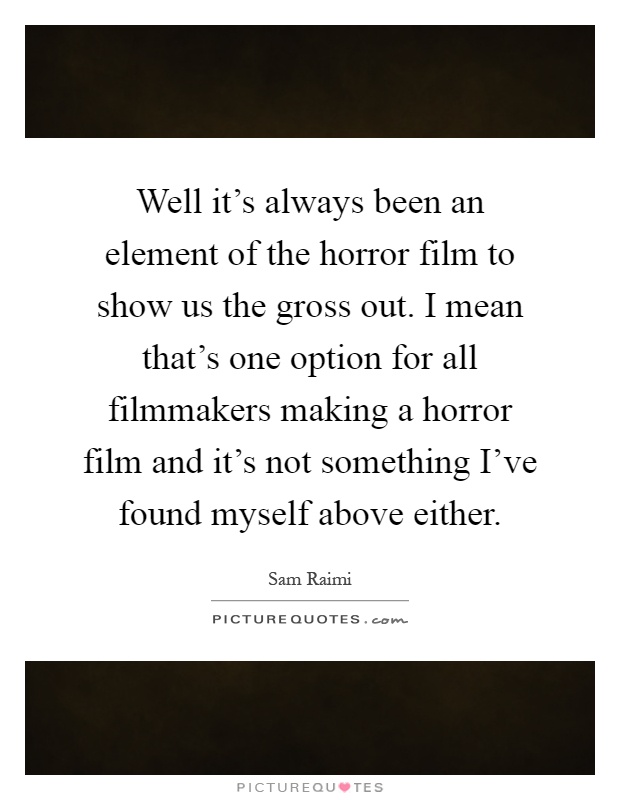 Well it's always been an element of the horror film to show us the gross out. I mean that's one option for all filmmakers making a horror film and it's not something I've found myself above either Picture Quote #1