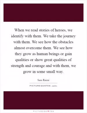 When we read stories of heroes, we identify with them. We take the journey with them. We see how the obstacles almost overcome them. We see how they grow as human beings or gain qualities or show great qualities of strength and courage and with them, we grow in some small way Picture Quote #1
