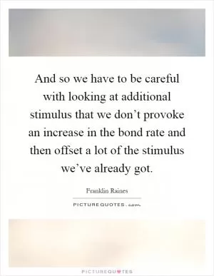 And so we have to be careful with looking at additional stimulus that we don’t provoke an increase in the bond rate and then offset a lot of the stimulus we’ve already got Picture Quote #1