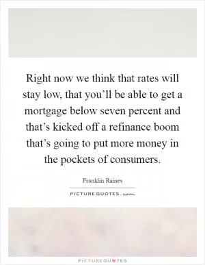 Right now we think that rates will stay low, that you’ll be able to get a mortgage below seven percent and that’s kicked off a refinance boom that’s going to put more money in the pockets of consumers Picture Quote #1