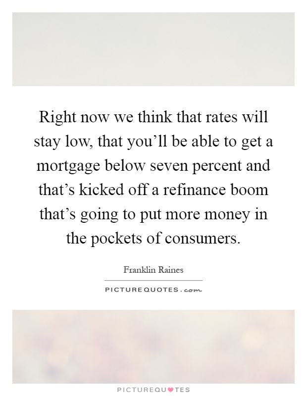 Right now we think that rates will stay low, that you'll be able to get a mortgage below seven percent and that's kicked off a refinance boom that's going to put more money in the pockets of consumers Picture Quote #1