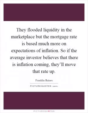 They flooded liquidity in the marketplace but the mortgage rate is based much more on expectations of inflation. So if the average investor believes that there is inflation coming, they’ll move that rate up Picture Quote #1
