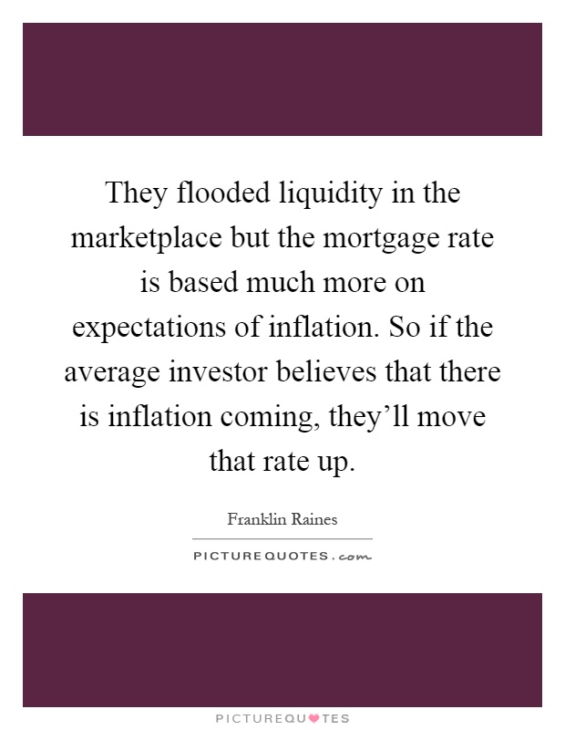 They flooded liquidity in the marketplace but the mortgage rate is based much more on expectations of inflation. So if the average investor believes that there is inflation coming, they'll move that rate up Picture Quote #1