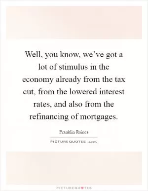 Well, you know, we’ve got a lot of stimulus in the economy already from the tax cut, from the lowered interest rates, and also from the refinancing of mortgages Picture Quote #1