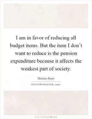I am in favor of reducing all budget items. But the item I don’t want to reduce is the pension expenditure because it affects the weakest part of society Picture Quote #1
