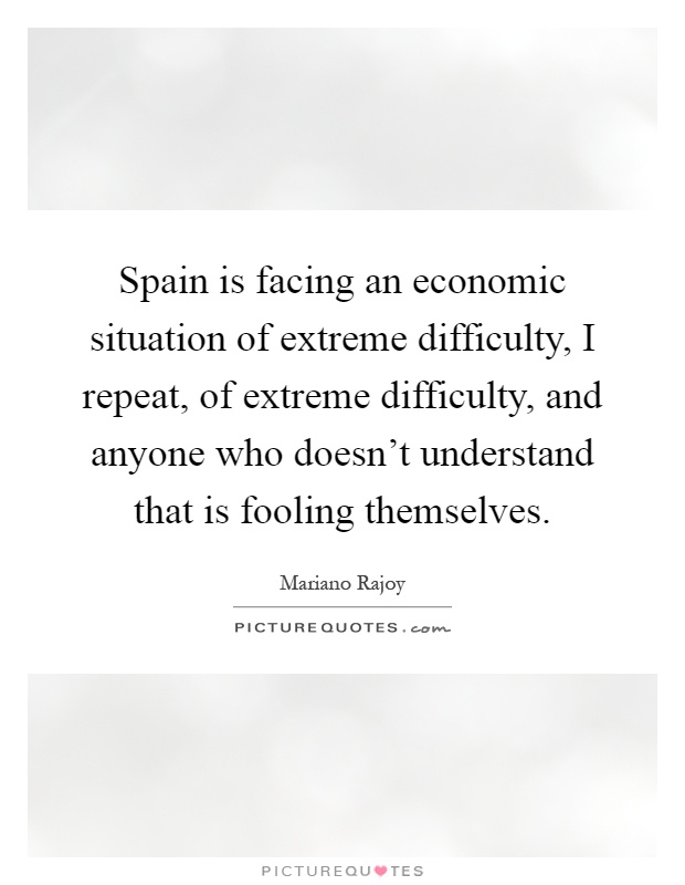 Spain is facing an economic situation of extreme difficulty, I repeat, of extreme difficulty, and anyone who doesn't understand that is fooling themselves Picture Quote #1