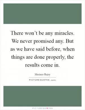 There won’t be any miracles. We never promised any. But as we have said before, when things are done properly, the results come in Picture Quote #1