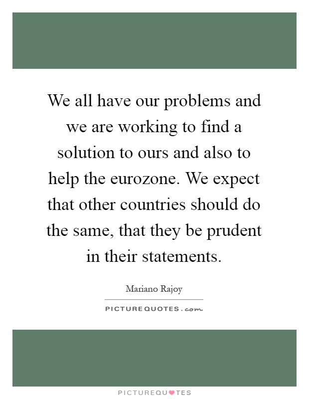 We all have our problems and we are working to find a solution to ours and also to help the eurozone. We expect that other countries should do the same, that they be prudent in their statements Picture Quote #1
