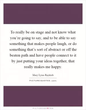 To really be on stage and not know what you’re going to say, and to be able to say something that makes people laugh, or do something that’s sort of abstract or off the beaten path and have people connect to it by just putting your ideas together, that really makes me happy Picture Quote #1