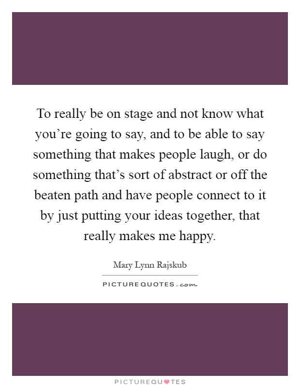 To really be on stage and not know what you're going to say, and to be able to say something that makes people laugh, or do something that's sort of abstract or off the beaten path and have people connect to it by just putting your ideas together, that really makes me happy Picture Quote #1