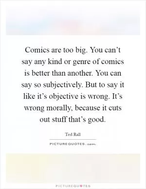 Comics are too big. You can’t say any kind or genre of comics is better than another. You can say so subjectively. But to say it like it’s objective is wrong. It’s wrong morally, because it cuts out stuff that’s good Picture Quote #1
