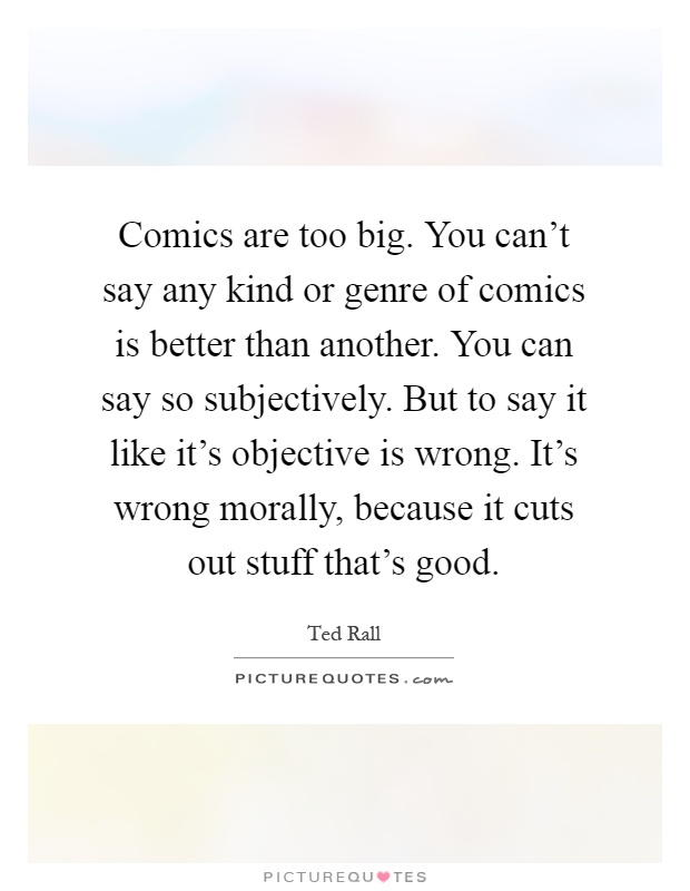 Comics are too big. You can't say any kind or genre of comics is better than another. You can say so subjectively. But to say it like it's objective is wrong. It's wrong morally, because it cuts out stuff that's good Picture Quote #1