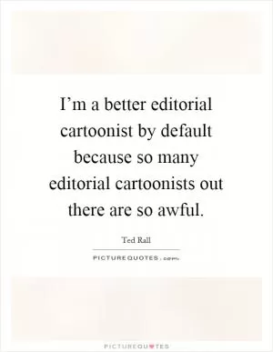 I’m a better editorial cartoonist by default because so many editorial cartoonists out there are so awful Picture Quote #1