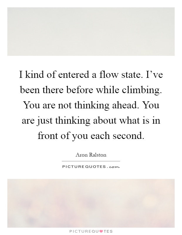 I kind of entered a flow state. I've been there before while climbing. You are not thinking ahead. You are just thinking about what is in front of you each second Picture Quote #1
