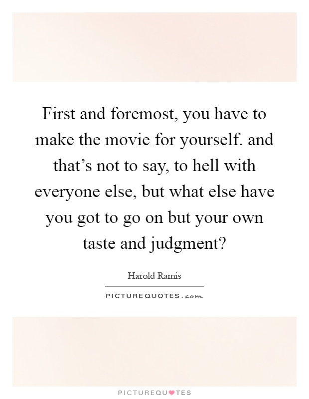 First and foremost, you have to make the movie for yourself. and that's not to say, to hell with everyone else, but what else have you got to go on but your own taste and judgment? Picture Quote #1