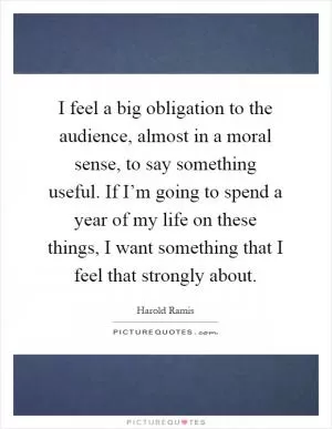 I feel a big obligation to the audience, almost in a moral sense, to say something useful. If I’m going to spend a year of my life on these things, I want something that I feel that strongly about Picture Quote #1