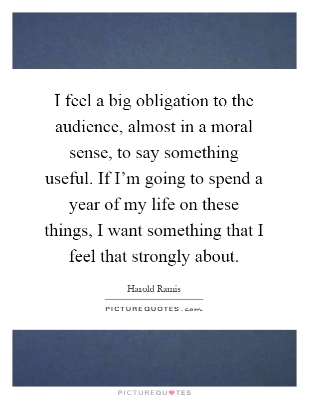 I feel a big obligation to the audience, almost in a moral sense, to say something useful. If I'm going to spend a year of my life on these things, I want something that I feel that strongly about Picture Quote #1